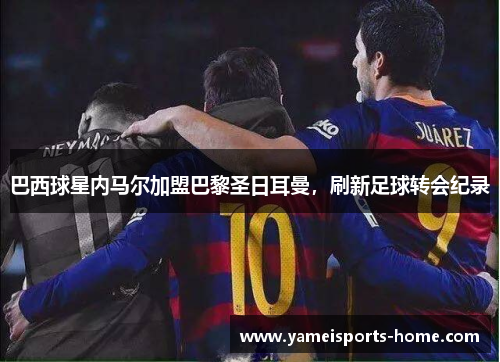 巴西球星内马尔加盟巴黎圣日耳曼，刷新足球转会纪录