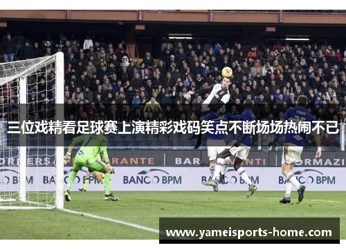 三位戏精看足球赛上演精彩戏码笑点不断场场热闹不已