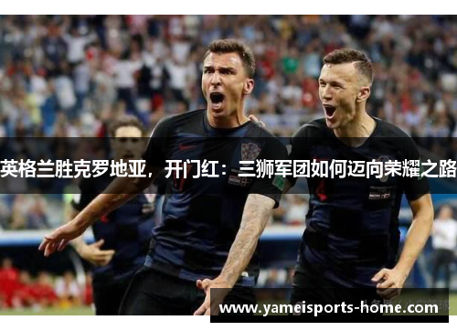 英格兰胜克罗地亚，开门红：三狮军团如何迈向荣耀之路