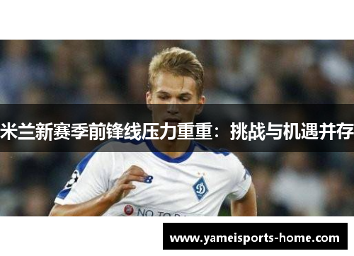 米兰新赛季前锋线压力重重：挑战与机遇并存