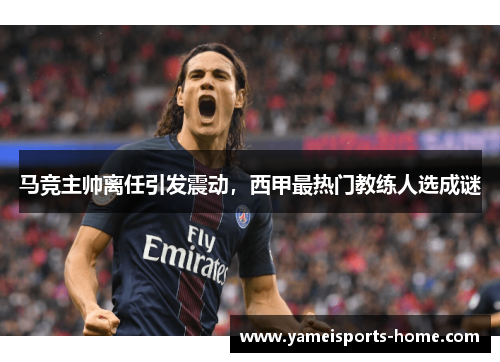 马竞主帅离任引发震动，西甲最热门教练人选成谜
